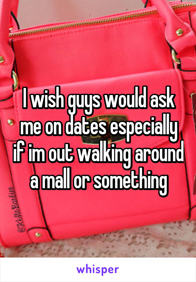 I wish guys would ask me on dates especially if im out walking around a mall or something