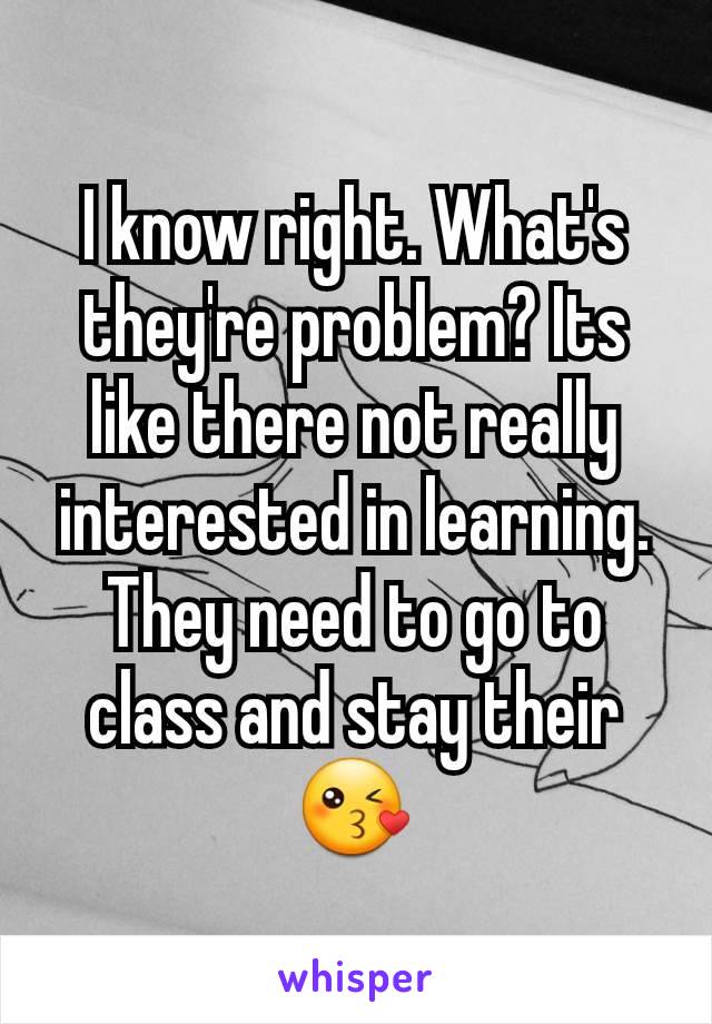 I know right. What's they're problem? Its like there not really interested in learning. They need to go to class and stay their 😘