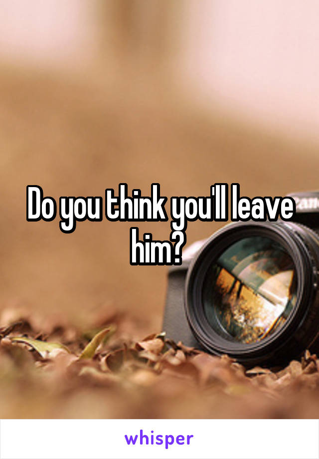 Do you think you'll leave him? 