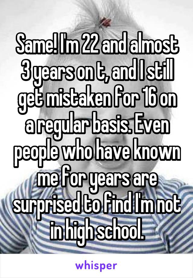 Same! I'm 22 and almost 3 years on t, and I still get mistaken for 16 on a regular basis. Even people who have known me for years are surprised to find I'm not in high school.