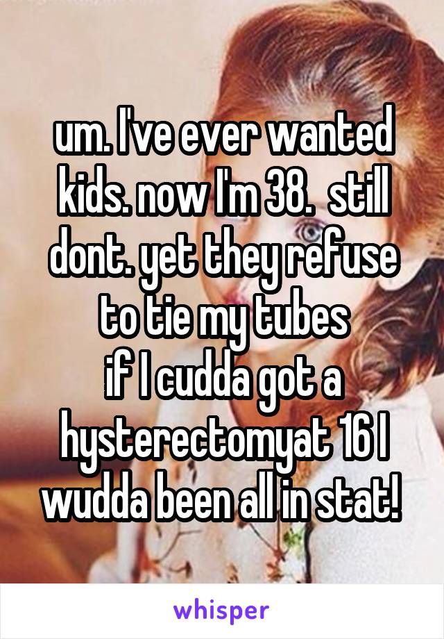 um. I've ever wanted kids. now I'm 38.  still dont. yet they refuse to tie my tubes
if I cudda got a hysterectomyat 16 I wudda been all in stat! 