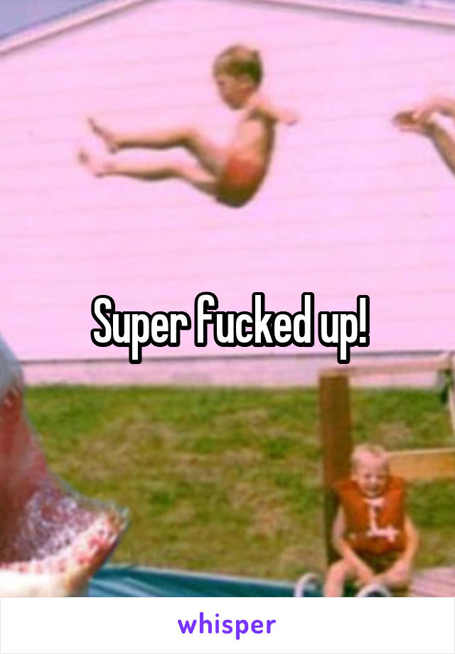 Super fucked up!