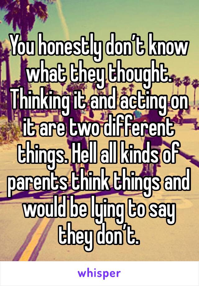 You honestly don’t know what they thought. Thinking it and acting on it are two different things. Hell all kinds of parents think things and would be lying to say they don’t. 