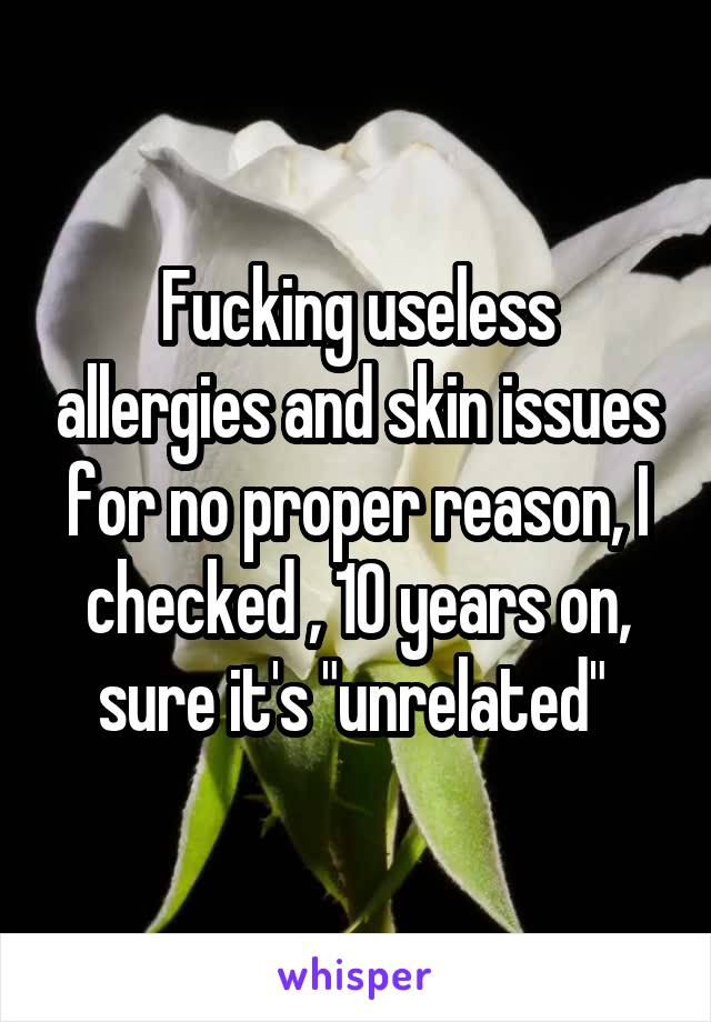 Fucking useless allergies and skin issues for no proper reason, I checked , 10 years on, sure it's "unrelated" 