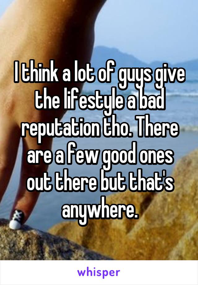 I think a lot of guys give the lifestyle a bad reputation tho. There are a few good ones out there but that's anywhere.