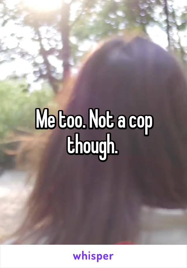 Me too. Not a cop though. 