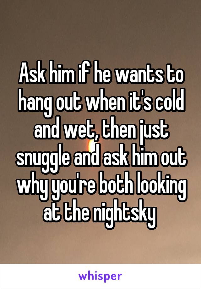 Ask him if he wants to hang out when it's cold and wet, then just snuggle and ask him out why you're both looking at the nightsky 