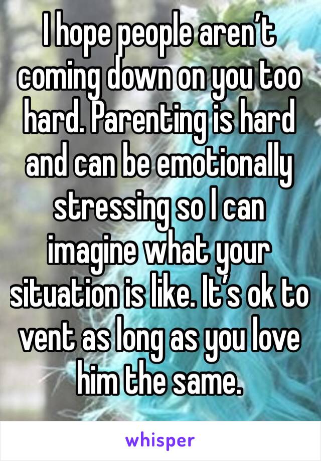 I hope people aren’t coming down on you too hard. Parenting is hard and can be emotionally stressing so I can imagine what your situation is like. It’s ok to vent as long as you love him the same. 