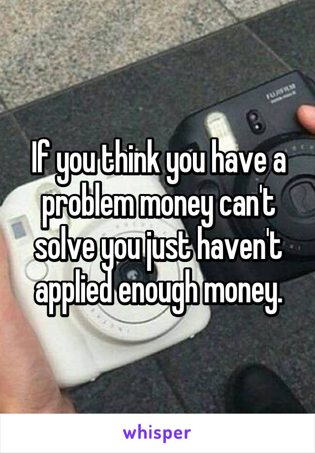 If you think you have a problem money can't solve you just haven't applied enough money.