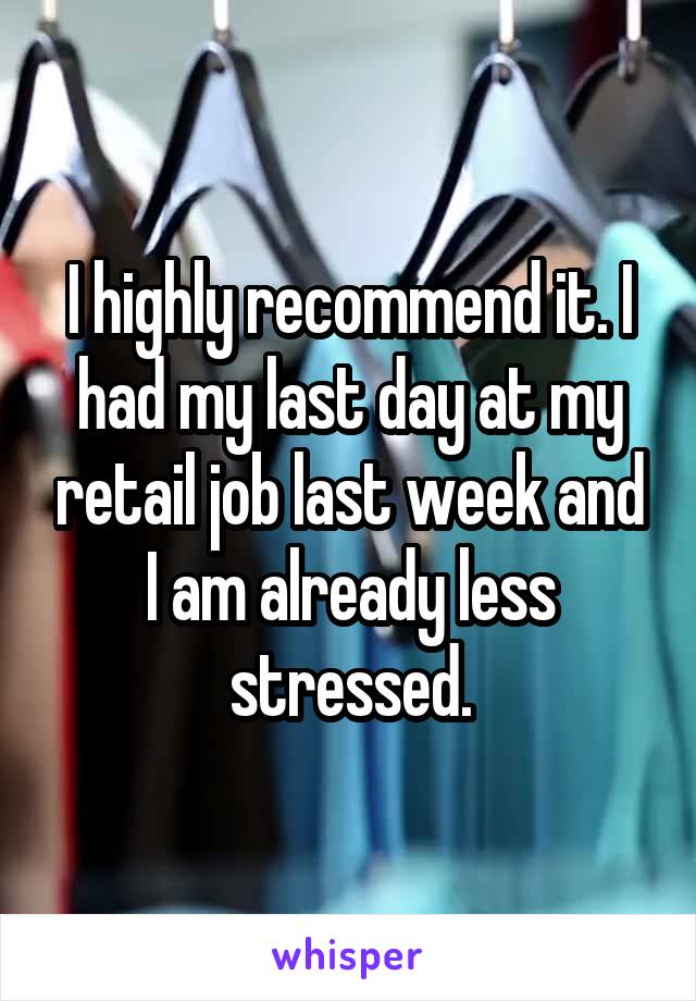 I highly recommend it. I had my last day at my retail job last week and I am already less stressed.