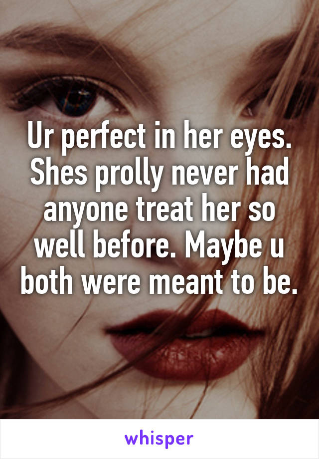 Ur perfect in her eyes. Shes prolly never had anyone treat her so well before. Maybe u both were meant to be. 