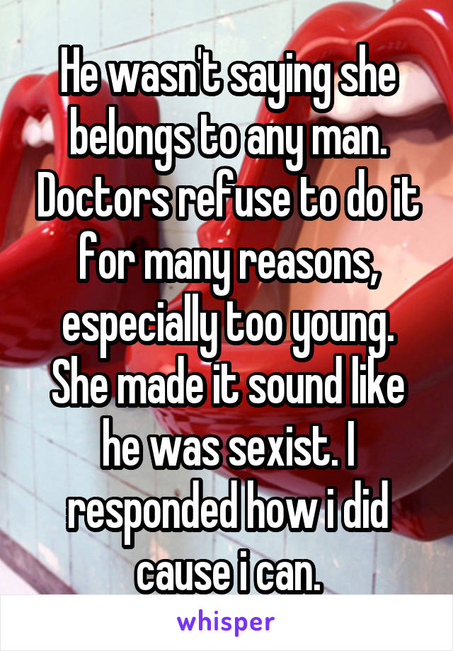 He wasn't saying she belongs to any man. Doctors refuse to do it for many reasons, especially too young. She made it sound like he was sexist. I responded how i did cause i can.