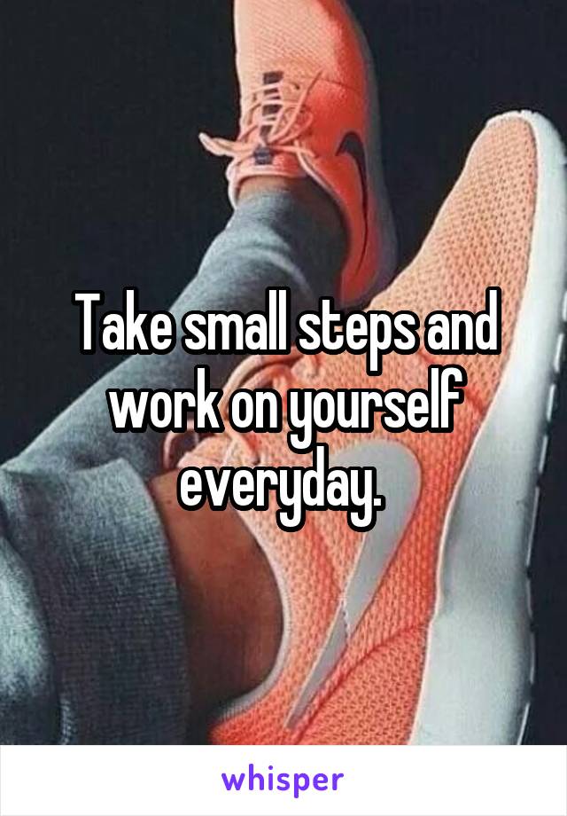 Take small steps and work on yourself everyday. 