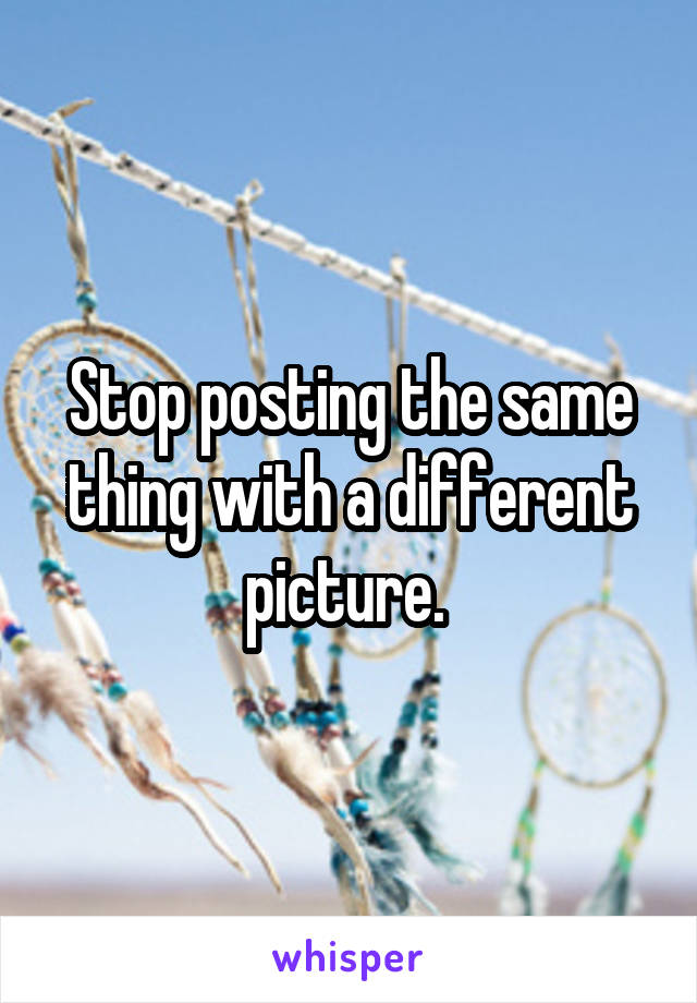 Stop posting the same thing with a different picture. 