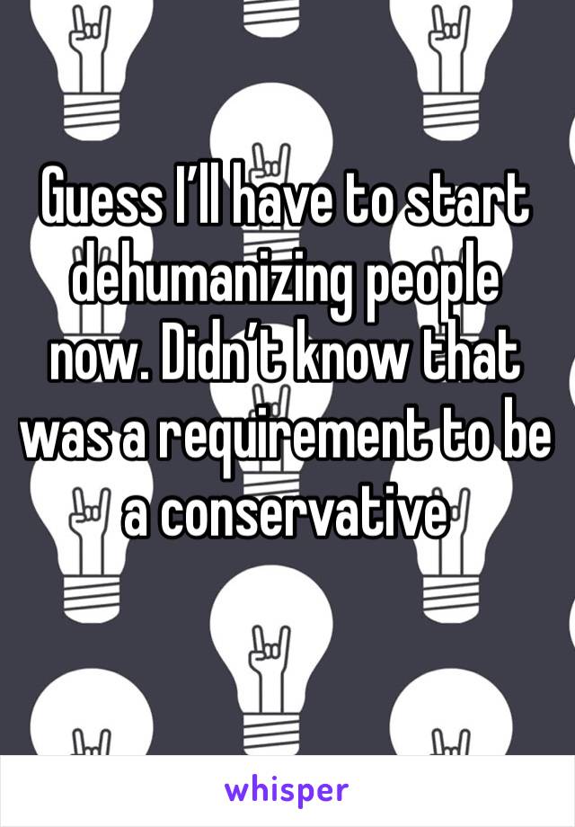 Guess I’ll have to start dehumanizing people now. Didn’t know that was a requirement to be a conservative 