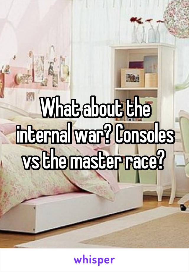 What about the internal war? Consoles vs the master race? 