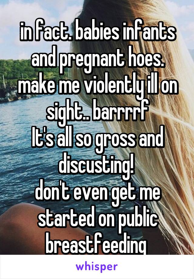 in fact. babies infants and pregnant hoes.
make me violently ill on sight.. barrrrf
It's all so gross and discusting! 
don't even get me started on public breastfeeding 