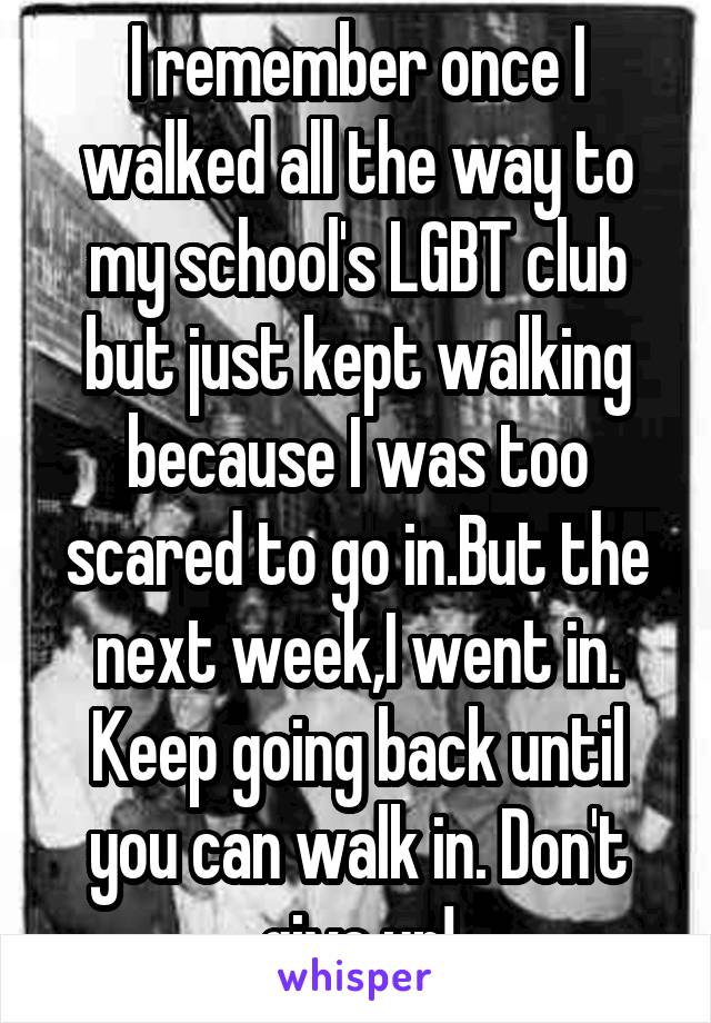 I remember once I walked all the way to my school's LGBT club but just kept walking because I was too scared to go in.But the next week,I went in. Keep going back until you can walk in. Don't give up!