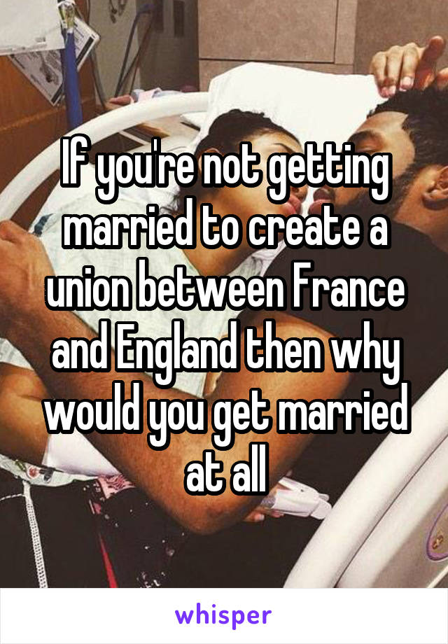 If you're not getting married to create a union between France and England then why would you get married at all