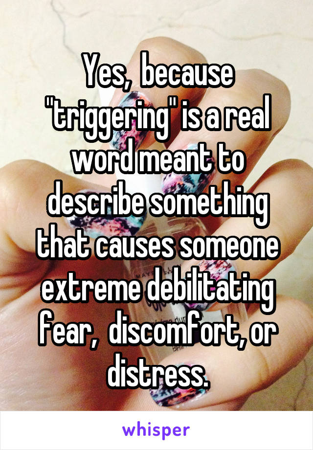 Yes,  because "triggering" is a real word meant to describe something that causes someone extreme debilitating fear,  discomfort, or distress.