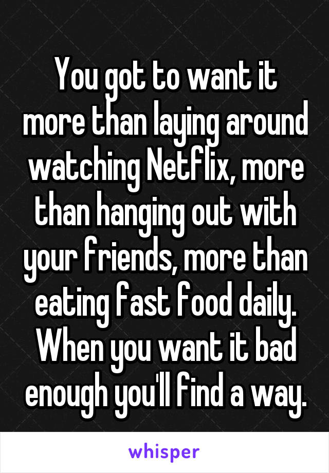 You got to want it more than laying around watching Netflix, more than hanging out with your friends, more than eating fast food daily. When you want it bad enough you'll find a way.