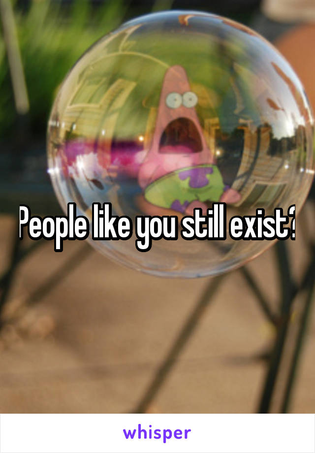 People like you still exist?