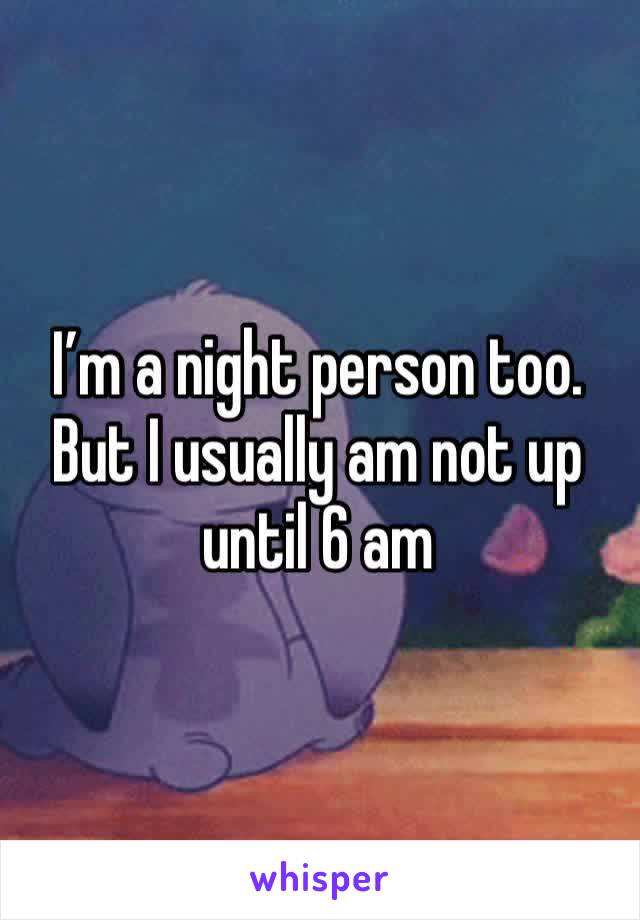 I’m a night person too. But I usually am not up until 6 am