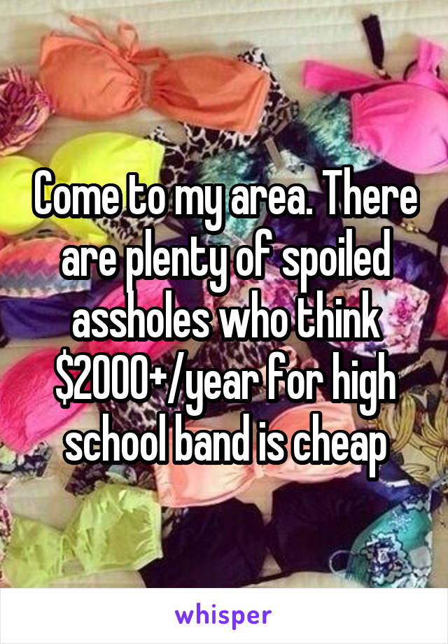 Come to my area. There are plenty of spoiled assholes who think $2000+/year for high school band is cheap