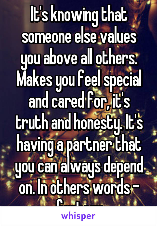 It's knowing that someone else values you above all others. Makes you feel special and cared for, it's truth and honesty. It's having a partner that you can always depend on. In others words - fantasy
