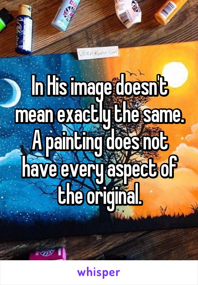 In His image doesn't mean exactly the same. A painting does not have every aspect of the original.