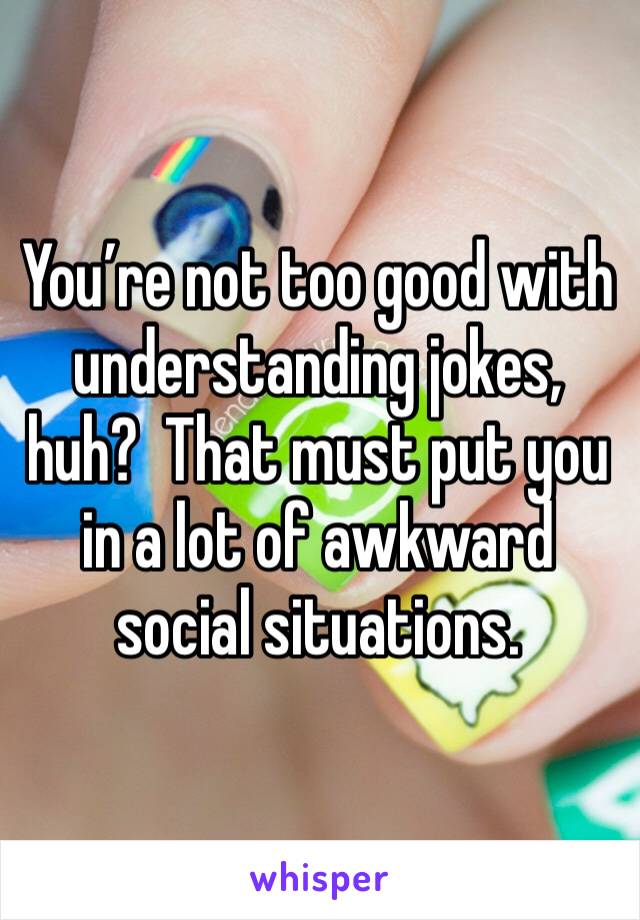 You’re not too good with understanding jokes, huh?  That must put you in a lot of awkward social situations.  