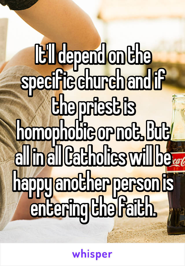 It'll depend on the specific church and if the priest is homophobic or not. But all in all Catholics will be happy another person is entering the faith.