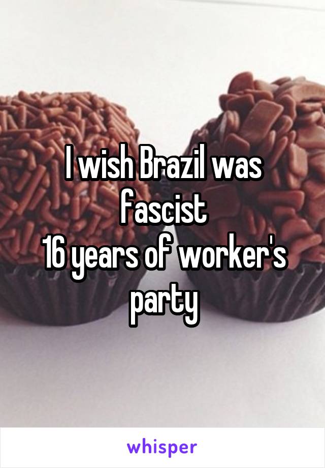 I wish Brazil was fascist
16 years of worker's party