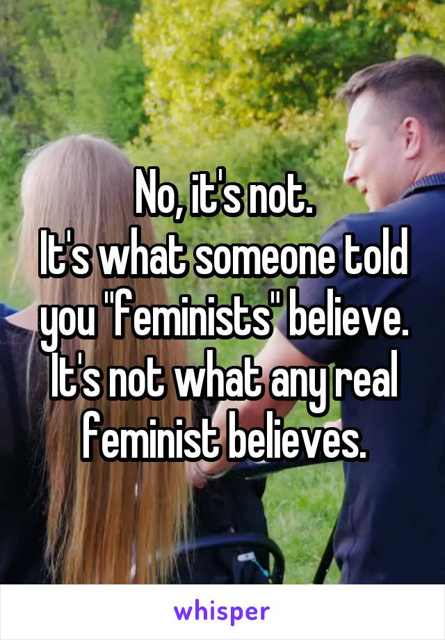 No, it's not.
It's what someone told you "feminists" believe. It's not what any real feminist believes.