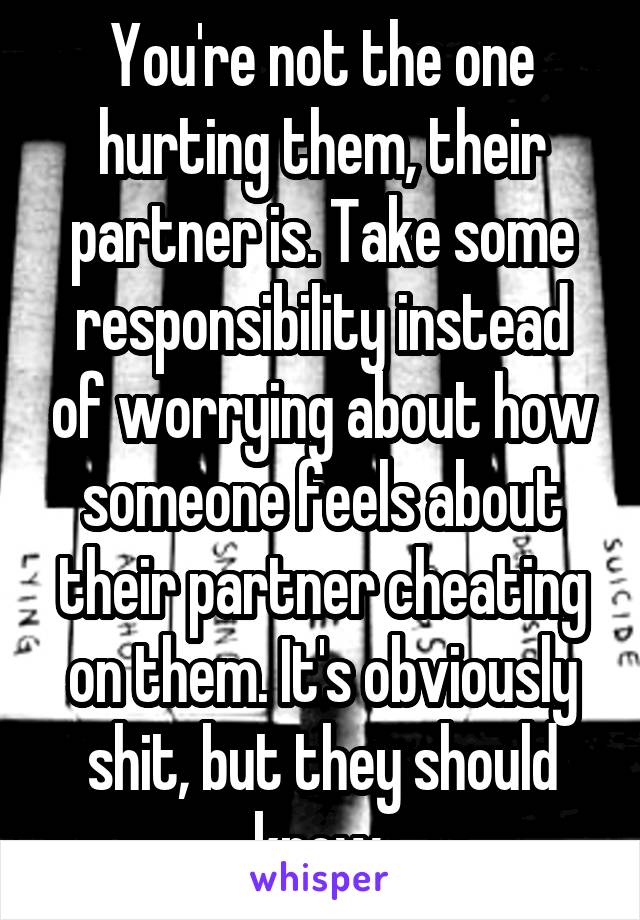 You're not the one hurting them, their partner is. Take some responsibility instead of worrying about how someone feels about their partner cheating on them. It's obviously shit, but they should know.