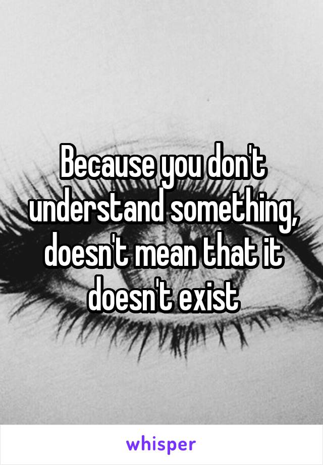 Because you don't understand something, doesn't mean that it doesn't exist