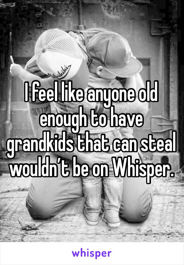 I feel like anyone old enough to have grandkids that can steal wouldn’t be on Whisper. 