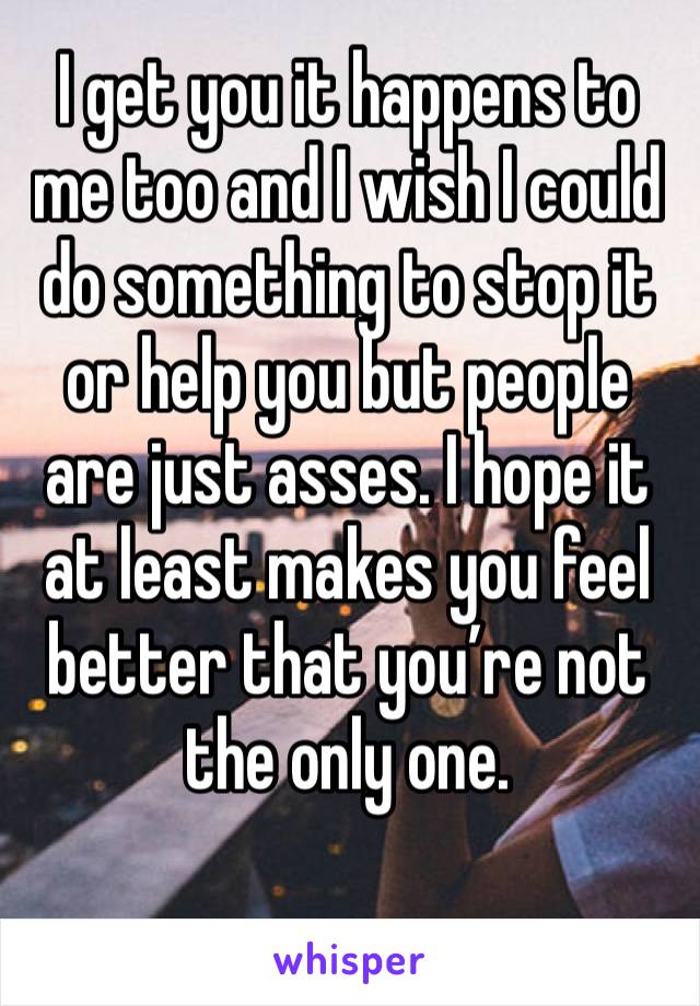I get you it happens to me too and I wish I could do something to stop it or help you but people are just asses. I hope it at least makes you feel better that you’re not the only one.