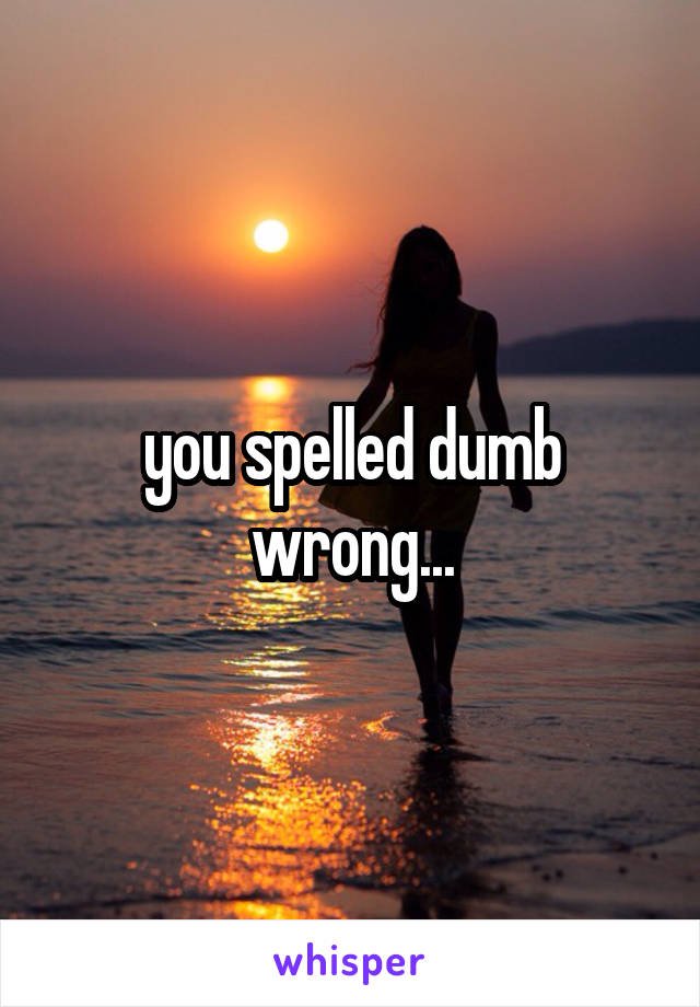 you spelled dumb wrong...