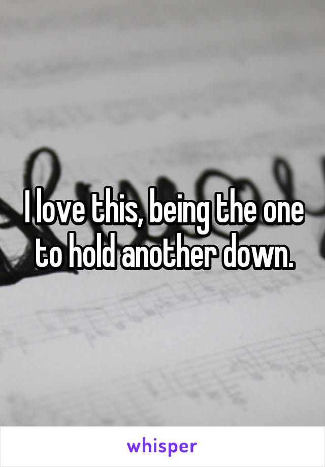 I love this, being the one to hold another down.