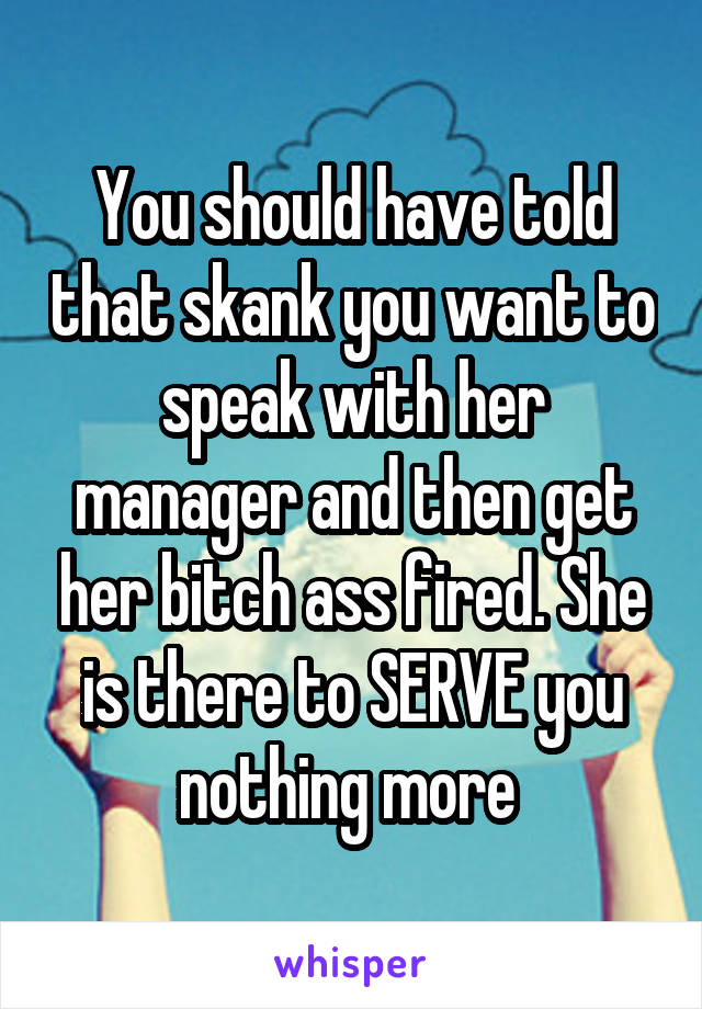 You should have told that skank you want to speak with her manager and then get her bitch ass fired. She is there to SERVE you nothing more 