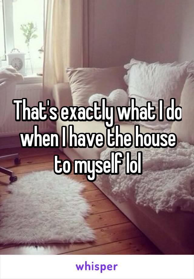 That's exactly what I do when I have the house to myself lol