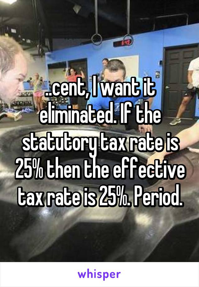 ..cent, I want it eliminated. If the statutory tax rate is 25% then the effective tax rate is 25%. Period.