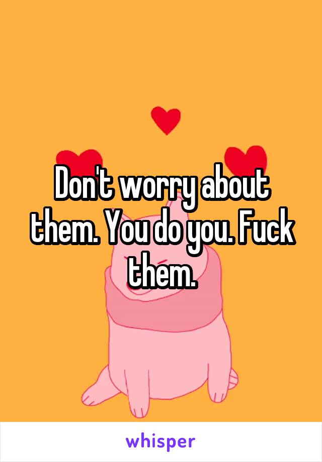 Don't worry about them. You do you. Fuck them.