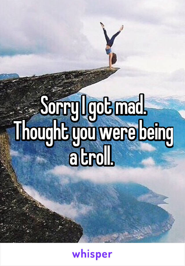 Sorry I got mad. Thought you were being a troll. 