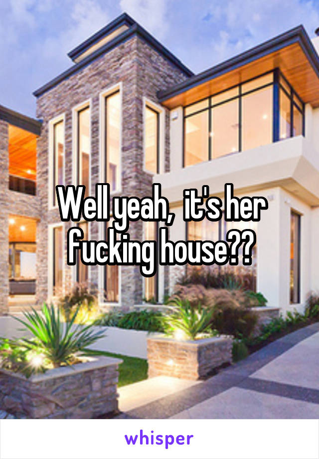 Well yeah,  it's her fucking house??