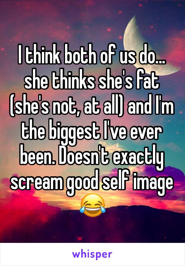 I think both of us do... she thinks she's fat (she's not, at all) and I'm the biggest I've ever been. Doesn't exactly scream good self image 😂