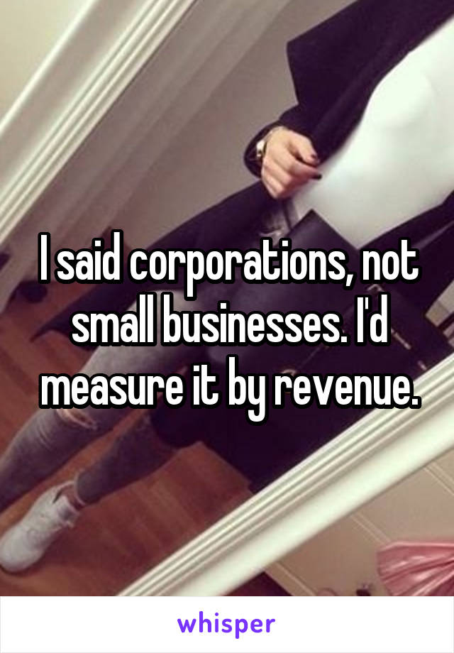 I said corporations, not small businesses. I'd measure it by revenue.