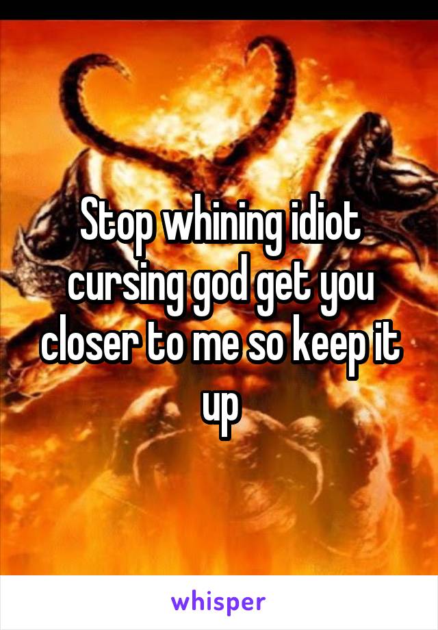 Stop whining idiot cursing god get you closer to me so keep it up