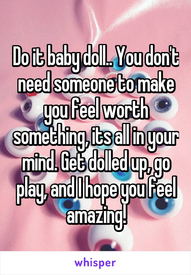Do it baby doll.. You don't need someone to make you feel worth something, its all in your mind. Get dolled up, go play, and I hope you feel amazing!